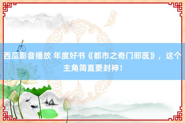 西瓜影音播放 年度好书《都市之奇门邪医》，这个主角简直要封神！