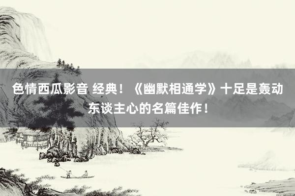 色情西瓜影音 经典！《幽默相通学》十足是轰动东谈主心的名篇佳作！