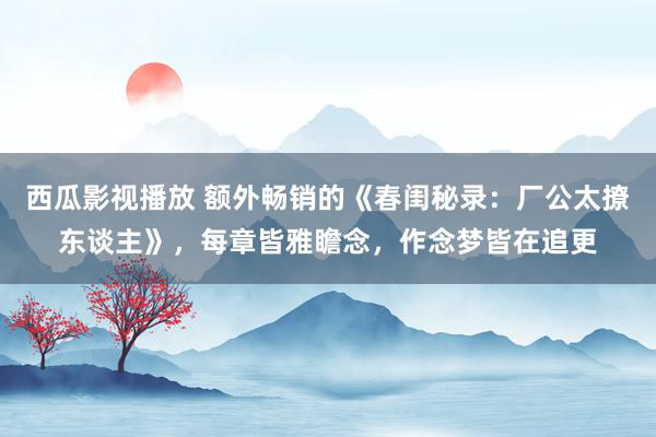 西瓜影视播放 额外畅销的《春闺秘录：厂公太撩东谈主》，每章皆雅瞻念，作念梦皆在追更