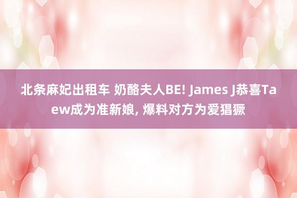 北条麻妃出租车 奶酪夫人BE! James J恭喜Taew成为准新娘, 爆料对方为爱猖獗