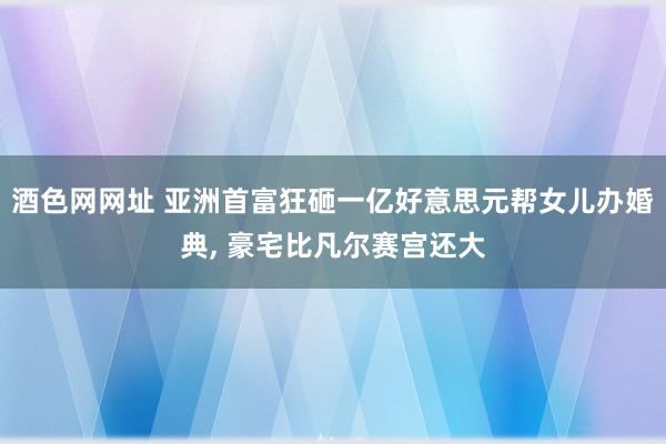 酒色网网址 亚洲首富狂砸一亿好意思元帮女儿办婚典, 豪宅比凡尔赛宫还大