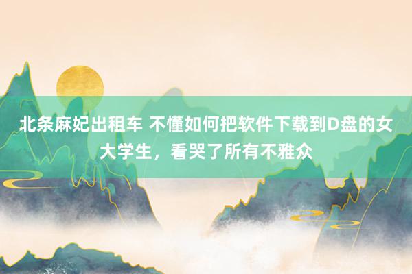 北条麻妃出租车 不懂如何把软件下载到D盘的女大学生，看哭了所有不雅众