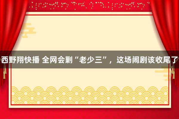 西野翔快播 全网会剿“老少三”，这场闹剧该收尾了