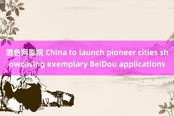 酒色网影院 China to launch pioneer cities showcasing exemplary BeiDou applications