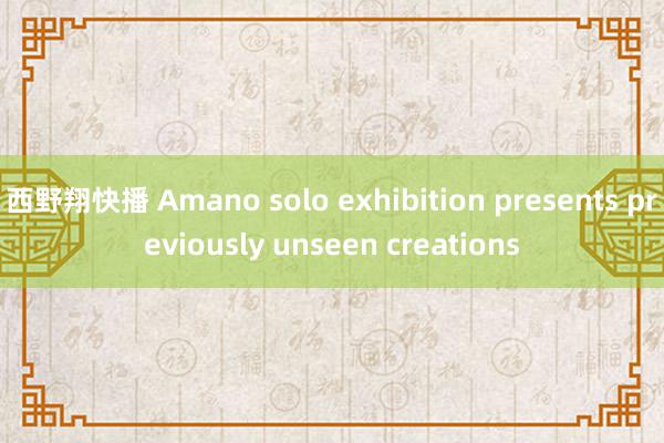 西野翔快播 Amano solo exhibition presents previously unseen creations