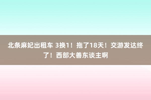 北条麻妃出租车 3换1！拖了18天！交游发达终了！西部大善东谈主啊