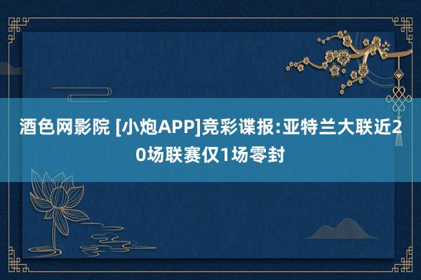 酒色网影院 [小炮APP]竞彩谍报:亚特兰大联近20场联赛仅1场零封