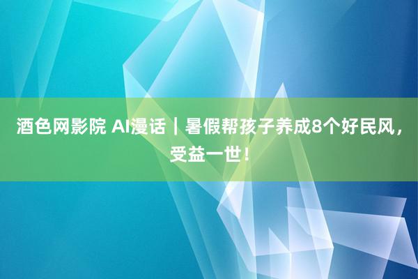 酒色网影院 AI漫话｜暑假帮孩子养成8个好民风，受益一世！