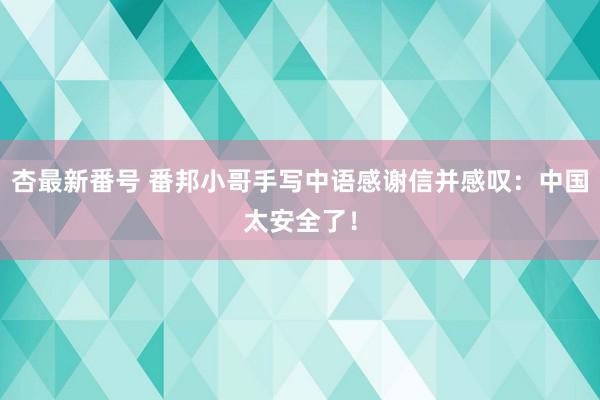 杏最新番号 番邦小哥手写中语感谢信并感叹：中国太安全了！