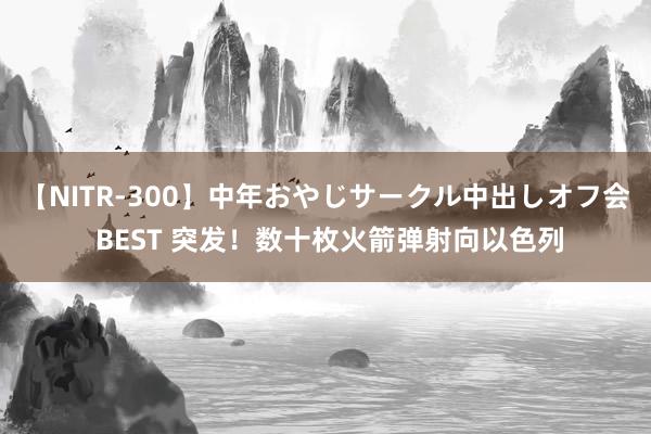 【NITR-300】中年おやじサークル中出しオフ会 BEST 突发！数十枚火箭弹射向以色列