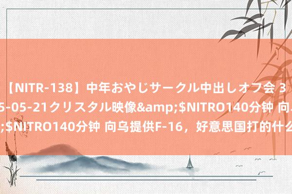 【NITR-138】中年おやじサークル中出しオフ会 3 杏</a>2015-05-21クリスタル映像&$NITRO140分钟 向乌提供F-16，好意思国打的什么算盘？