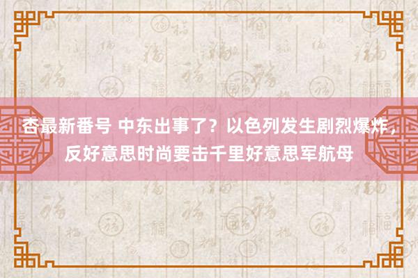 杏最新番号 中东出事了？以色列发生剧烈爆炸，反好意思时尚要击千里好意思军航母