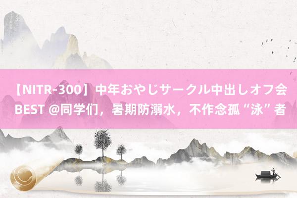 【NITR-300】中年おやじサークル中出しオフ会 BEST @同学们，暑期防溺水，不作念孤“泳”者