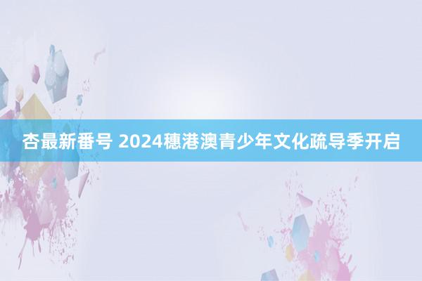 杏最新番号 2024穗港澳青少年文化疏导季开启