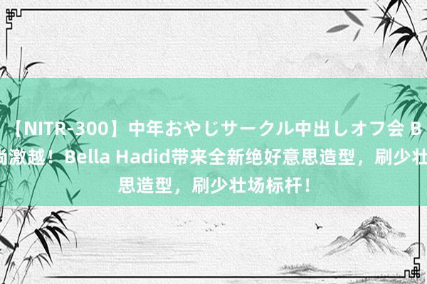 【NITR-300】中年おやじサークル中出しオフ会 BEST 时尚激越！Bella Hadid带来全新绝好意思造型，刷少壮场标杆！