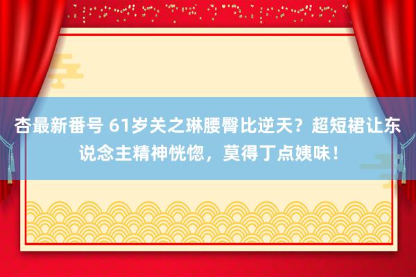 杏最新番号 61岁关之琳腰臀比逆天？超短裙让东说念主精神恍惚，莫得丁点姨味！