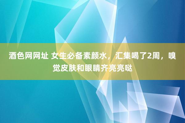 酒色网网址 女生必备素颜水，汇集喝了2周，嗅觉皮肤和眼睛齐亮亮哒