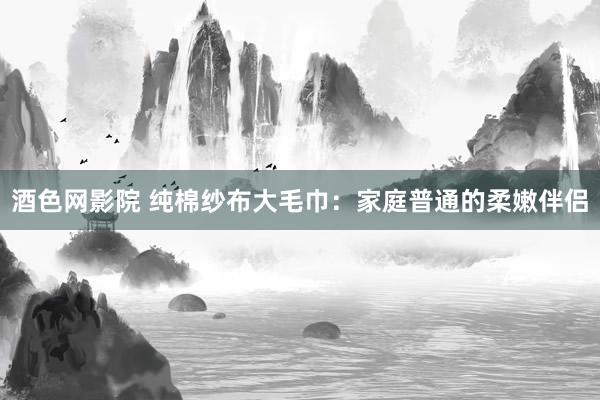 酒色网影院 纯棉纱布大毛巾：家庭普通的柔嫩伴侣