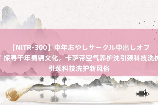 【NITR-300】中年おやじサークル中出しオフ会 BEST 探寻千年蜀锦文化，卡萨帝空气养护洗引颈科技洗护新风俗