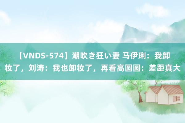 【VNDS-574】潮吹き狂い妻 马伊琍：我卸妆了，刘涛：我也卸妆了，再看高圆圆：差距真大