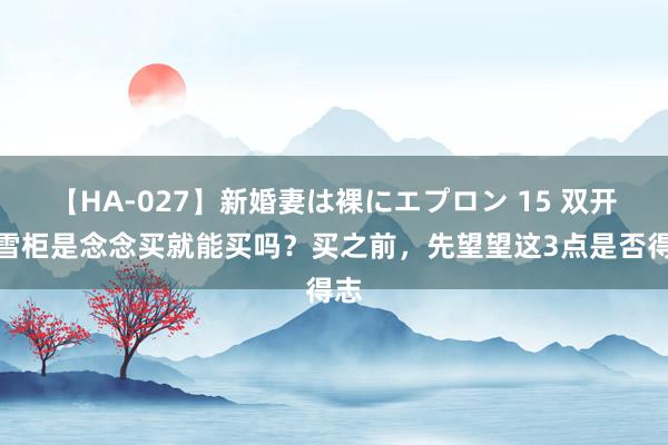 【HA-027】新婚妻は裸にエプロン 15 双开门雪柜是念念买就能买吗？买之前，先望望这3点是否得志