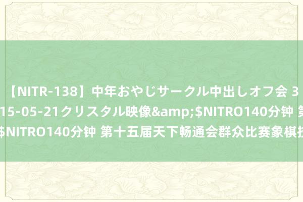 【NITR-138】中年おやじサークル中出しオフ会 3 杏</a>2015-05-21クリスタル映像&$NITRO140分钟 第十五届天下畅通会群众比赛象棋技俩竞赛规程