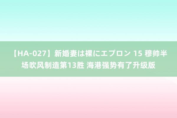 【HA-027】新婚妻は裸にエプロン 15 穆帅半场吹风制造第13胜 海港强势有了升级版