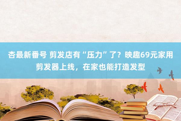 杏最新番号 剪发店有“压力”了？映趣69元家用剪发器上线，在家也能打造发型