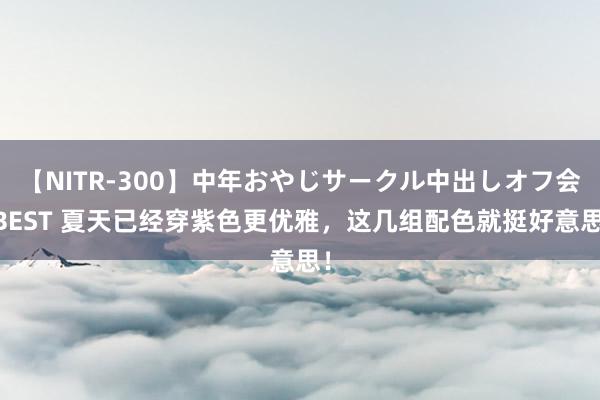 【NITR-300】中年おやじサークル中出しオフ会 BEST 夏天已经穿紫色更优雅，这几组配色就挺好意思！