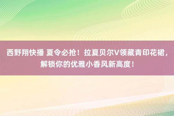 西野翔快播 夏令必抢！拉夏贝尔V领藏青印花裙，解锁你的优雅小香风新高度！