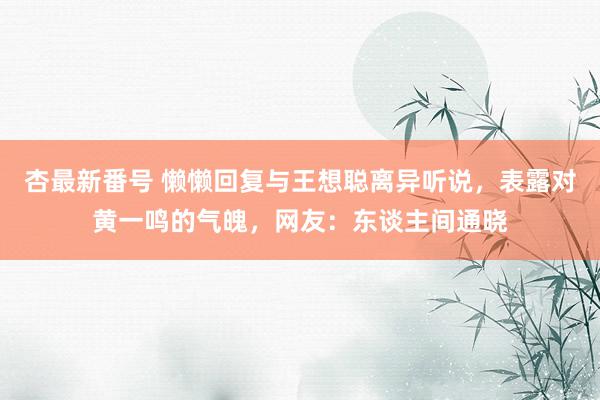 杏最新番号 懒懒回复与王想聪离异听说，表露对黄一鸣的气魄，网友：东谈主间通晓