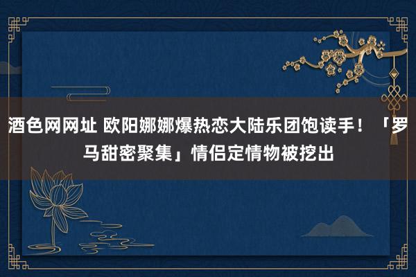 酒色网网址 欧阳娜娜爆热恋大陆乐团饱读手！「罗马甜密聚集」　情侣定情物被挖出