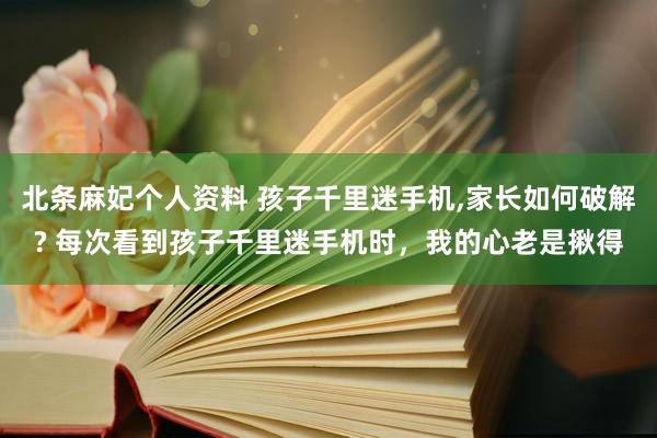 北条麻妃个人资料 孩子千里迷手机,家长如何破解? 每次看到孩子千里迷手机时，我的心老是揪得