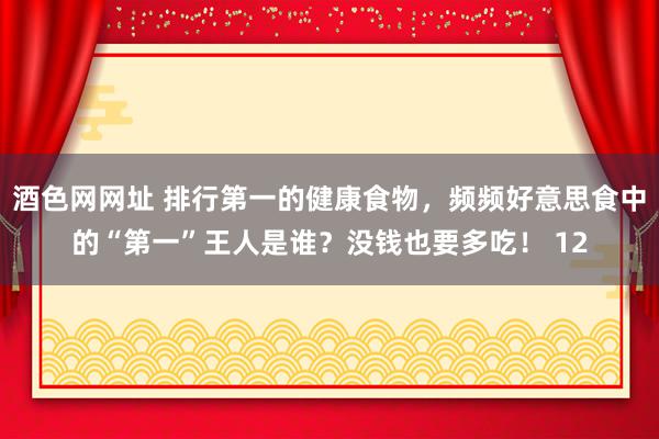 酒色网网址 排行第一的健康食物，频频好意思食中的“第一”王人是谁？没钱也要多吃！ 12