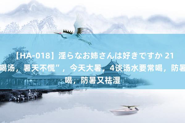 【HA-018】淫らなお姉さんは好きですか 21 “大暑喝汤，暑天不慌”，今天大暑，4谈汤水要常喝，防暑又祛湿