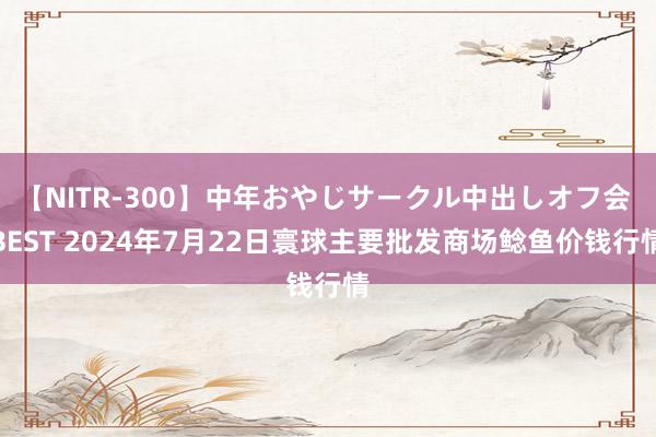 【NITR-300】中年おやじサークル中出しオフ会 BEST 2024年7月22日寰球主要批发商场鲶鱼价钱行情