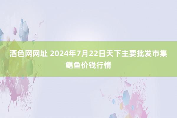 酒色网网址 2024年7月22日天下主要批发市集鲳鱼价钱行情