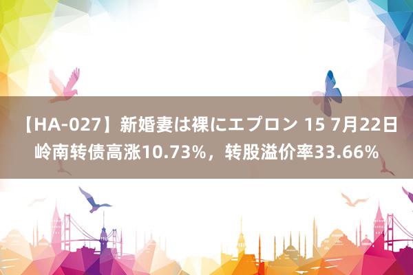 【HA-027】新婚妻は裸にエプロン 15 7月22日岭南转债高涨10.73%，转股溢价率33.66%