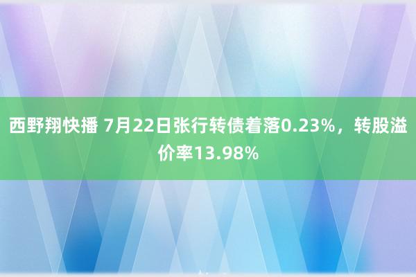 西野翔快播 7月22日张行转债着落0.23%，转股溢价率13.98%