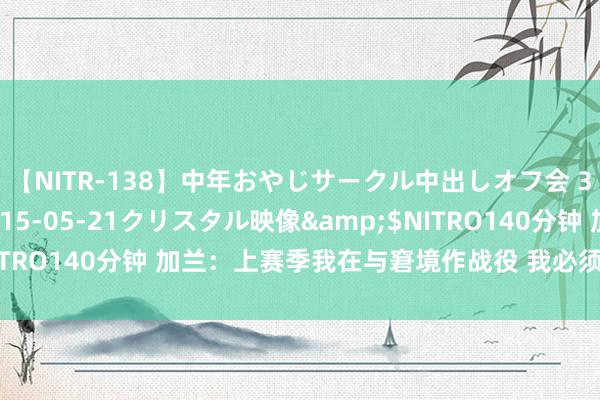 【NITR-138】中年おやじサークル中出しオフ会 3 杏</a>2015-05-21クリスタル映像&$NITRO140分钟 加兰：上赛季我在与窘境作战役 我必须保捏顽强的心态