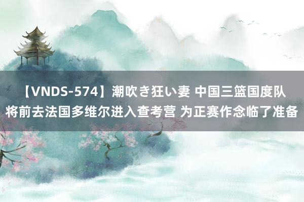 【VNDS-574】潮吹き狂い妻 中国三篮国度队将前去法国多维尔进入查考营 为正赛作念临了准备