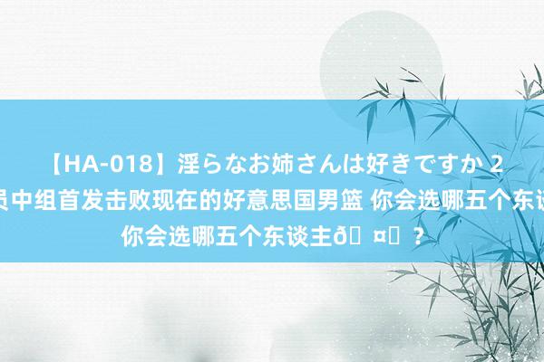 【HA-018】淫らなお姉さんは好きですか 21 从海外球员中组首发击败现在的好意思国男篮 你会选哪五个东谈主🤔？