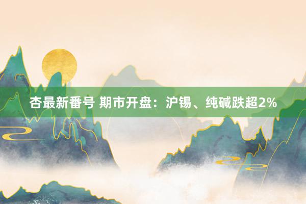 杏最新番号 期市开盘：沪锡、纯碱跌超2%