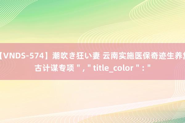 【VNDS-574】潮吹き狂い妻 云南实施医保奇迹生养复古计谋专项＂,＂title_color＂:＂