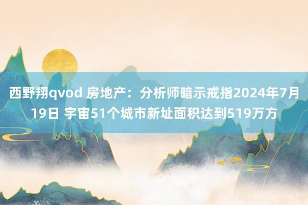 西野翔qvod 房地产：分析师暗示戒指2024年7月19日 宇宙51个城市新址面积达到519万方