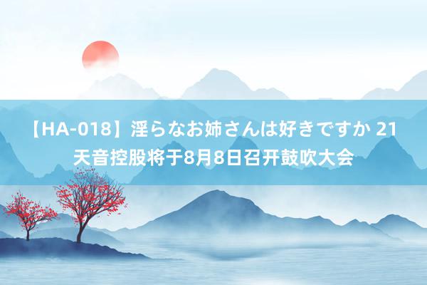 【HA-018】淫らなお姉さんは好きですか 21 天音控股将于8月8日召开鼓吹大会