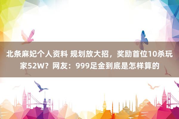 北条麻妃个人资料 规划放大招，奖励首位10杀玩家52W？网友：999足金到底是怎样算的