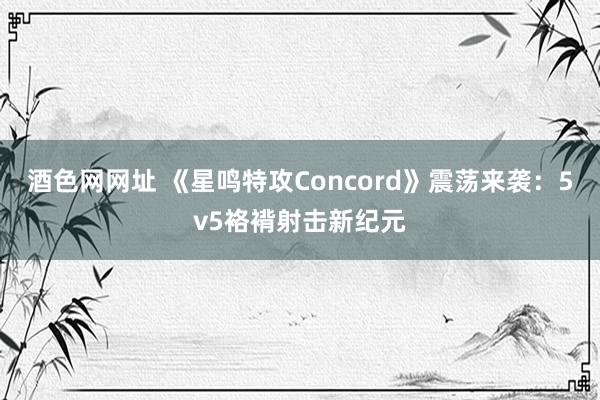 酒色网网址 《星鸣特攻Concord》震荡来袭：5v5袼褙射击新纪元