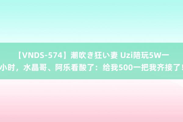 【VNDS-574】潮吹き狂い妻 Uzi陪玩5W一小时，水晶哥、阿乐看酸了：给我500一把我齐接了！