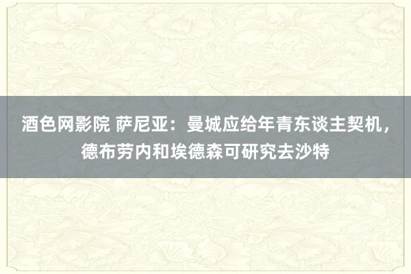 酒色网影院 萨尼亚：曼城应给年青东谈主契机，德布劳内和埃德森可研究去沙特